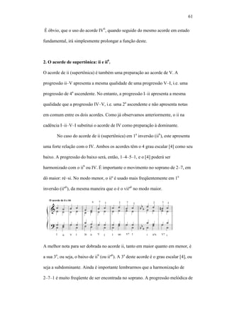 61
É óbvio, que o uso do acorde IV6
, quando seguido do mesmo acorde em estado
fundamental, irá simplesmente prolongar a função deste.
2. O acorde de supertônica: ii e ii6
.
O acorde de ii (supertônica) é também uma preparação ao acorde de V. A
progressão ii–V apresenta a mesma qualidade de uma progressão V–I, i.e. uma
progressão de 4a
ascendente. No entanto, a progressão I–ii apresenta a mesma
qualidade que a progressão IV–V, i.e. uma 2a
ascendente e não apresenta notas
em comum entre os dois acordes. Como já observamos anteriormente, o ii na
cadência I–ii–V–I substitui o acorde de IV como preparação à dominante.
No caso do acorde de ii (supertônica) em 1a
inversão (ii6
), este apresenta
uma forte relação com o IV. Ambos os acordes têm o 4 grau escalar [4] como seu
baixo. A progressão do baixo será, então, 1–4–5–1, e o [4] poderá ser
harmonizado com o ii6
ou IV. É importante o movimento no soprano de 2–7, em
dó maior: ré–si. No modo menor, o iiº é usado mais freqüentemente em 1a
inversão (iiº6
), da mesma maneira que o é o viiº6
no modo maior.
A melhor nota para ser dobrada no acorde ii, tanto em maior quanto em menor, é
a sua 3a
, ou seja, o baixo de ii6
(ou iiº6
). A 3a
deste acorde é o grau escalar [4], ou
seja a subdominante. Ainda é importante lembrarmos que a harmonização de
2–7–1 é muito freqüente de ser encontrada no soprano. A progressão melódica de
 