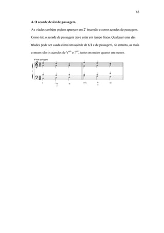 63
4. O acorde de 6/4 de passagem.
As tríades também podem aparecer em 2a
inversão e como acordes de passagem.
Como tal, o acorde de passagem deve estar em tempo fraco. Qualquer uma das
tríades pode ser usada como um acorde de 6/4 e de passagem, no entanto, as mais
comuns são os acordes de V6/4
e I6/4
, tanto em maior quanto em menor.
 