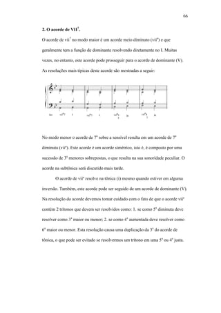 66
2. O acorde de VII7
.
O acorde de vii7
no modo maior é um acorde meio diminuto (viiø
) e que
geralmente tem a função de dominante resolvendo diretamente no I. Muitas
vezes, no entanto, este acorde pode prosseguir para o acorde de dominante (V).
As resoluções mais típicas deste acorde são mostradas a seguir:
No modo menor o acorde de 7a
sobre a sensível resulta em um acorde de 7a
diminuta (viiº). Este acorde é um acorde simétrico, isto é, é composto por uma
sucessão de 3a
menores sobrepostas, o que resulta na sua sonoridade peculiar. O
acorde na subtônica será discutido mais tarde.
O acorde de viiº resolve na tônica (i) mesmo quando estiver em alguma
inversão. Também, este acorde pode ser seguido de um acorde de dominante (V).
Na resolução do acorde devemos tomar cuidado com o fato de que o acorde viiº
contém 2 trítonos que devem ser resolvidos como: 1. se como 5a
diminuta deve
resolver como 3a
maior ou menor; 2. se como 4a
aumentada deve resolver como
6a
maior ou menor. Esta resolução causa uma duplicação da 3a
do acorde de
tônica, o que pode ser evitado se resolvermos um trítono em uma 5a
ou 4a
justa.
 