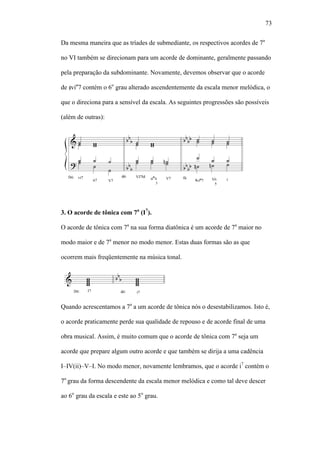 73
Da mesma maneira que as tríades de submediante, os respectivos acordes de 7a
no VI também se direcionam para um acorde de dominante, geralmente passando
pela preparação da subdominante. Novamente, devemos observar que o acorde
de viø
7 contém o 6o
grau alterado ascendentemente da escala menor melódica, o
que o direciona para a sensível da escala. As seguintes progressões são possíveis
(além de outras):
3. O acorde de tônica com 7a
(I7
).
O acorde de tônica com 7a
na sua forma diatônica é um acorde de 7a
maior no
modo maior e de 7a
menor no modo menor. Estas duas formas são as que
ocorrem mais freqüentemente na música tonal.
Quando acrescentamos a 7a
a um acorde de tônica nós o desestabilizamos. Isto é,
o acorde praticamente perde sua qualidade de repouso e de acorde final de uma
obra musical. Assim, é muito comum que o acorde de tônica com 7a
seja um
acorde que prepare algum outro acorde e que também se dirija a uma cadência
I–IV(ii)–V–I. No modo menor, novamente lembramos, que o acorde i7
contém o
7o
grau da forma descendente da escala menor melódica e como tal deve descer
ao 6o
grau da escala e este ao 5o
grau.
 