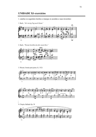 75
UNIDADE XI–exercícios
1. analise os seguintes trechos e marque os acordes e suas inversões:
1. Bach, “Als vierzig Tag nach Ostem”
2. Bach, “Warum betrübst du dich, mein Herz”
3. Mozart, Sonata para piano, K. 332/i
4. Chopin, Ballade Op. 38
 