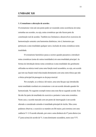 77
UNIDADE XII
1. Cromatismo e alteração de acordes.
O cromatismo visto até este ponto pode ser resumido como ocorrências de notas
estranhas aos acordes, ou seja, notas cromáticas que não fazem parte da
constituição real de acordes. Também nos limitamos a desenvolver exercícios de
harmonização somente com harmonias diatônicas, isto é, harmonias que
pertencem a uma tonalidade qualquer sem a inclusão de notas cromáticas nesta
tonalidade.
O cromatismo harmônico passa a ocorrer quando passamos a introduzir
notas cromáticas (notas de outras tonalidades) em uma tonalidade principal. As
formas de introdução destas notas cromáticas à uma tonalidade são geralmente
utilizadas na música tonal como uma função tonal secundária, ou seja, um acorde
que tem sua função tonal relacionada diretamente com uma outra tônica que não
a tônica principal da passagem ou da peça musical.
Por exemplo, se a tônica é dó maior, uma nota fá que seja introduzida
nesta tonalidade resultará em cromatismo e em um acorde alterado quando for
harmonizada. No seguinte exemplo temos uma nota fá no segundo acorde. Este
fá não faz parte da tonalidade do exercício e portanto é uma nota cromática.
Neste caso, o acorde marcado com um ponto de interrogação é um acorde
alterado e considerado estranho à tonalidade principal do trecho. Mas como
podemos observar, o exercício se mantém em Dó maior, pois termina com uma
cadência V–I. O acorde alterado, por estar a uma distância de 4a
justa abaixo (ou
5a
justa acima) do acorde de V, é uma dominante secundária, neste caso V/V.
 