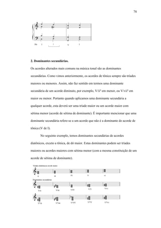 78
2. Dominantes secundárias.
Os acordes alterados mais comuns na música tonal são as dominantes
secundárias. Como vimos anteriormente, os acordes de tônica sempre são tríades
maiores ou menores. Assim, não faz sentido em termos uma dominante
secundária de um acorde diminuto, por exemplo, V/iiº em menor, ou V/viiº em
maior ou menor. Portanto quando aplicamos uma dominante secundária a
qualquer acorde, esta deverá ser uma tríade maior ou um acorde maior com
sétima menor (acorde de sétima de dominante). É importante mencionar que uma
dominante secundária refere-se a um acorde que não é a dominante do acorde de
tônica (V de I).
No seguinte exemplo, temos dominantes secundárias de acordes
diatônicos, exceto a tônica, de dó maior. Estas dominantes podem ser tríades
maiores ou acordes maiores com sétima menor (com a mesma constituição de um
acorde de sétima de dominante).
 