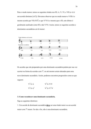 79
Para o modo menor, temos as seguintes tríades nos III, iv, V, VI, e VII (o vii é
um acorde diminuto [viiº]). Devemos observar que no modo menor o V/III é o
mesmo acorde que VII (VII7
) e que V/VI é o mesmo que o III, este último é
geralmente analisado como III e não V/VI. Assim, temos os seguintes acordes e
dominantes secundárias em lá menor:
Os acordes que são preparados por uma dominante secundária podem por sua vez
ocorrer na forma de acordes com 7a
, ou até mesmo serem alterados para uma
nova dominante secundária. Assim, podemos encontrar progressões como as que
seguem:
V7
/ii–ii V7
/ii–V/V
V7
/ii–ii7
V7
/ii–V7
/V
3. Como reconhecer uma dominante secundária.
Siga as seguintes diretrizes:
1. Um acorde de dominante secundária deve ser uma tríade maior ou um acorde
maior com 7a
menor. Se não o for, não é uma dominante secundária.
 