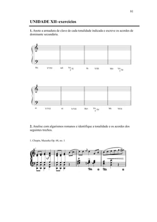 81
UNIDADE XII–exercícios
1. Anote a armadura de clave de cada tonalidade indicada e escreve os acordes de
dominante secundária.
2. Analise com algarismos romanos e identifique a tonalidade e os acordes dos
seguintes trechos.
1. Chopin, Mazurka Op. 68, no. 1
 
