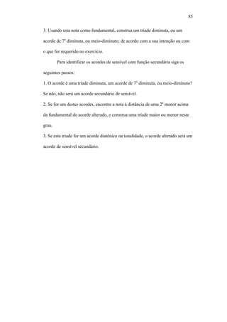 85
3. Usando esta nota como fundamental, construa um tríade diminuta, ou um
acorde de 7a
diminuta, ou meio-diminuto; de acordo com a sua intenção ou com
o que for requerido no exercício.
Para identificar os acordes de sensível com função secundária siga os
seguintes passos:
1. O acorde é uma tríade diminuta, um acorde de 7a
diminuta, ou meio-diminuto?
Se não, não será um acorde secundário de sensível.
2. Se for um destes acordes, encontre a nota à distância de uma 2a
menor acima
da fundamental do acorde alterado, e construa uma tríade maior ou menor neste
grau.
3. Se esta tríade for um acorde diatônico na tonalidade, o acorde alterado será um
acorde de sensível secundário.
 