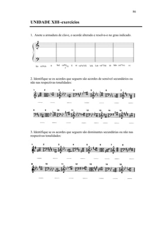 86
UNIDADE XIII–exercícios
1. Anote a armadura de clave, o acorde alterado e resolva-o no grau indicado.
2. Identifique se os acordes que seguem são acordes de sensível secundários ou
não nas respectivas tonalidades:
3. Identifique se os acordes que seguem são dominantes secundárias ou não nas
respectivas tonalidades:
 