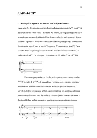 88
UNIDADE XIV
1. Resoluções irregulares dos acordes com função secundária.
As resoluções dos acordes com função secundária de dominante (V(7)
/ ou viiº(7)
/),
resolvem muitas vezes como é esperado. No entanto, resoluções irregulares ou de
exceção ocorrem com freqüência. Uma destas resoluções mais comuns é de um
acorde V7
/ para o vi ou VI (vi/V) do acorde de resolução regular (o acorde com a
fundamental uma 4a
justa acima do V7
/ ou uma 2a
menor acima do viiº/). Estes
acordes de resolução irregular são chamados de submediantes secundárias, ou
seja o acorde vi/V. Por exemplo, a progressão em Dó maior, V7
/V–vi/V(iii).
Uma outra progressão com resolução irregular comum é a que envolve
V6/5
/V seguido de V4/3
/IV. A condução de voz neste caso é bastante simples e
resulta numa progressão bastante comum. Ademais, qualquer progressão
envolvendo dois acordes que tenham a constituição de um acorde de sétima de
dominante e situados a uma distância de 3a
menor (ou até mesmo de trítono) é
bastante fácil de realizar, porque os acordes contém duas notas em comum.
 