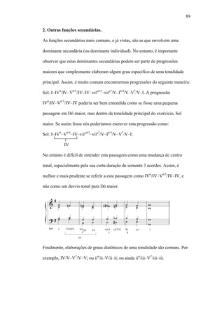 89
2. Outras funções secundárias.
As funções secundárias mais comuns, e já vistas, são as que envolvem uma
dominante secundária (ou dominante individual). No entanto, é importante
observar que estas dominantes secundárias podem ser parte de progressões
maiores que simplesmente elaboram algum grau específico de uma tonalidade
principal. Assim, é muito comum encontrarmos progressões do seguinte maneira:
Sol: I–IV6
/IV–V6/5
/IV–IV–viiº4/3
–viiº7
/V–I6/4
/V–V7
/V–I. A progressão
IV6
/IV–V6/5
/IV–IV poderia ser bem entendida como se fosse uma pequena
passagem em Dó maior, mas dentro da tonalidade principal do exercício, Sol
maior. Se assim fosse nós poderíamos escrever esta progressão como:
Sol: I–IV6
–V6/5
–IV–viiº4/3
–viiº7
/V–I6/4
/V–V7
/V–I.
IV
No entanto é difícil de entender esta passagem como uma mudança de centro
tonal, especialmente pela sua curta duração de somente 3 acordes. Assim, é
melhor e mais prudente se referir a esta passagem como IV6
/IV–V6/5
/IV–IV, e
não como um desvio tonal para Dó maior.
Finalmente, elaborações de graus diatônicos de uma tonalidade são comuns. Por
exemplo, IV/V–V7
/V–V; ou iiø
/ii–V/ii–ii; ou ainda iiø
/iii–V7
/iii–iii.
 
