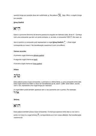 quando longa por posição deve ser sublinhada: e. Na palavra !Be e(ben, filho), a vogal é longa
por posição.
Hireq Gadhôl
ayhi
Este é o pronome feminino da terceira pessoa do singular em hebraico (ela), lê-se hî`. Começa
com uma consoante que tem um ponto embaixo, e, ao lado, a consoante YOD (y). No caso, os
dois (o ponto e a consoante yod) representam a vogal Hireq Gadhôl ( y i). Esta vogal
corresponde ao nosso I. Na transliteração usaremos î (com circunflexo).
Vamos recordar:
A primeira vogal chama-se qâmets gadhol.
A segunda vogal chama-se tserê.
A terceira vogal chama-se hireq gadhol.
Hôlem
bAj
Esta palavra possui duas consoantes, a primeira e a última letras, e uma consoante entre elas.
Esta vogal chama-se hôlem e deve ser transliterada por ô, assim: TôBh. Este hôlem, escrito
com o vav, representa uma vogal longa por natureza.
A vogal hôlem pode também aparecer sem o vav (somente com o ponto). Por exemplo:
lheao.
Shûreq
aWh
Esta palavra também possui duas consoantes. O sinal que aparece entre elas (o vav com o
ponto no meio) é a vogal shûreq (W
W
W
W), correpondente ao U em nosso alfabeto. Na transliteração
usaremos û.
 