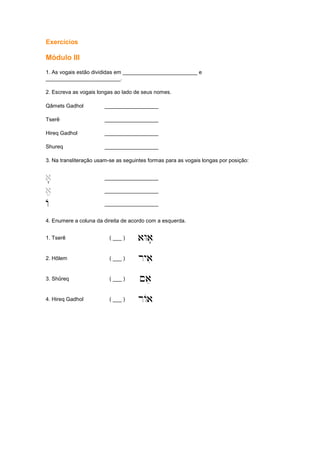 Exercícios
Módulo III
1. As vogais estão divididas em _________________________ e
_________________________.
2. Escreva as vogais longas ao lado de seus nomes.
Qâmets Gadhol __________________
Tserê __________________
Hireq Gadhol __________________
Shureq __________________
3. Na transliteração usam-se as seguintes formas para as vogais longas por posição:
'a' __________________
ae __________________
A __________________
4. Enumere a coluna da direita de acordo com a esquerda.
1. Tserê ( ___ ) aWa'
2. Hôlem ( ___ ) ryai
3. Shûreq ( ___ ) ~ae
4. Hireq Gadhol ( ___ ) rAa
 