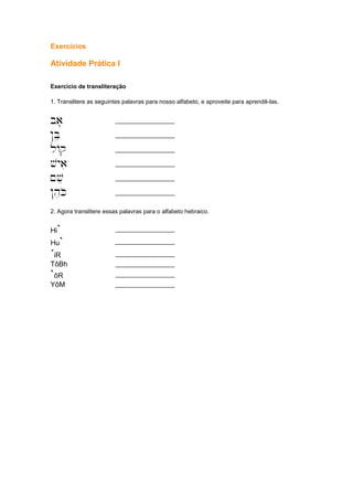 Exercícios
Atividade Prática I
Exercício de transliteração
1. Translitere as seguintes palavras para nosso alfabeto, e aproveite para aprendê-las.
'ba' __________________
!Bee __________________
lAq __________________
'vyai __________________
~ve __________________
!heKo __________________
2. Agora translitere essas palavras para o alfabeto hebraico.
Hi` __________________
Hu` __________________
´iR __________________
TôBh __________________
`ôR __________________
YôM __________________
 