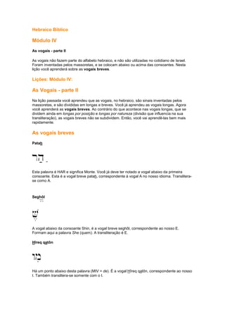 Hebraico Bíblico
Módulo IV
As vogais - parte II
As vogais não fazem parte do alfabeto hebraico, e não são utilizadas no cotidiano de Israel.
Foram inventadas pelos massoretas, e se colocam abaixo ou acima das consoantes. Nesta
lição você aprenderá sobre as vogais breves.
Lições: Módulo IV:
As Vogais - parte II
Na lição passada você aprendeu que as vogais, no hebraico, são sinais inventadas pelos
massoretas, e são divididas em longas e breves. Você já aprendeu as vogais longas. Agora
você aprenderá as vogais breves. Ao contrário do que acontece nas vogais longas, que se
dividem ainda em longas por posição e longas por natureza (divisão que influencia na sua
transliteração), as vogais breves não se subdividem. Então, você vai aprendê-las bem mais
rapidamente.
As vogais breves
Patah
rh; ;
Esta palavra é HAR e significa Monte. Você já deve ter notado a vogal abaixo da primeira
consoante. Esta é a vogal breve patah, correspondente á vogal A no nosso idioma. Translitera-
se como A.
Seghôl/
V,
A vogal abaixo da consoante Shin, é a vogal breve seghôl, correspondente ao nosso E.
Formam aqui a palavra She (quem). A transliteração é E.
Hîreq qatôn
wmi
Há um ponto abaixo desta palavra (MIV = de). É a vogal Hîreq qatôn, correspondente ao nosso
I. Também translitera-se somente com o I.
 