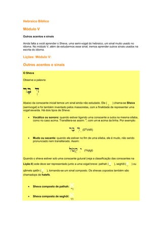 Hebraico Bíblico
Módulo V
Outros acentos e sinais
Ainda falta a você aprender o Sheva, uma semi-vogal do hebraico, um sinal muito usado no
idioma. No módulo V, além de estudarmos esse sinal, iremos aprender outros sinais usados na
escrita do idioma.
Lições: Módulo V:
Outros acentos e sinais
O Sheva
Observe a palavra:
rb; D.
Abaixo da consoante inicial temos um sinal ainda não estudado. Ele (a.... ) chama-se Sheva
(semivogal) e foi também inventado pelos massoretas, com a finalidade de representar uma
vogal esvaída. Há dois tipos de Sheva:
• Vocálico ou sonoro: quando estiver ligando uma consoante a outra na mesma sílaba,
como no caso acima. Translitera-se assim:
e
, com um e acima da linha. Por exemplo:
rb; D. ((D
e
VAR)
• Mudo ou secante: quando ele estiver no fim de uma sílaba, ele é mudo, não sendo
pronunciado nem transliterado. Assim:
ljoq. yi (Yiqtol)
Quando o sheva estiver sob uma consoante gutural (veja a classificação das consoantes na
Lição II) eole deve ser representado junto a uma vogal breve: pathah (a; ), seghôl (a, ) ou
qâmets qatôn (a' ), tornando-se um sinal composto. Os shevas copostos também são
chamadops de hatefs.
• Sheva composto de pathah: a]]]]
• Sheva composto de seghôl: a////
 