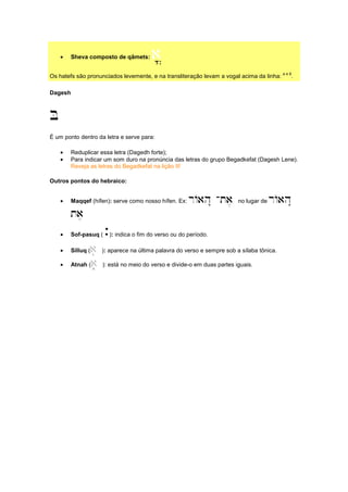 • Sheva composto de qâmets: a||||
Os hatefs são pronunciados levemente, e na transliteração levam a vogal acima da linha:
a e â
.
Dagesh
B
É um ponto dentro da letra e serve para:
• Reduplicar essa letra (Dagedh forte);
• Para indicar um som duro na pronúncia das letras do grupo Begadkefat (Dagesh Lene).
Reveja as letras do Begadkefat na lição II!
Outros pontos do hebraico:
• Maqqef (hífen): serve como nosso hífen. Ex: rAah" -ta, no lugar de rAah"
ta,
• Sof-pasuq ( `): indica o fim do verso ou do período.
• Silluq (a( ): aparece na última palavra do verso e sempre sob a sílaba tônica.
• Atnah (a+ ): está no meio do verso e divide-o em duas partes iguais.
 