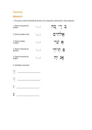 Exercícios
Módulo V
1. Enumere a coluna da direita de acordo com a esquerda, observando o sheva palavras.
1. Sheva composto de
pathah.
( ___ )
hk" -r" B.
2. Sheva simples mudo ( ___ )
~yhiloa/
3. Sheva simples
vocálico
( ___ )
rve a]
4. Sheva composto de
qâmets.
( ___ )
yxe-t. Pi
5. Sheva composto de
seghôl.
( ___ )
hY' nia|
2. Identifique os pontos:
a+ __________________________ .
a( __________________________ .
` __________________________ .
G __________________________ .
 