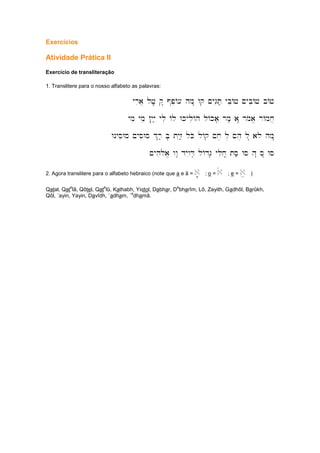 Exercícios
Atividade Prática II
Exercício de transliteração
1. Translitere para o nosso alfabeto as palavras:
yria] lj,.; q" @peA[ hm" Wq ~yGiT; ybeAj ~ybiAj bAj
ymi yme !yiy; yli Al WkyliAh lAka' rm; a" rmoa/ rAmx]
WnyseWs ~ysiWs %r; B' tyiz; lKo lAq ~x, l, ~h, l" alo hm"
~yhiloa/ ww" dywiD' lAdG' ylix| ts; Ws h" s" Ws
2. Agora translitere para o alfabeto hebraico (note que a e â = a' ; o = ao ; e = ae )
Qatal, Qat
e
lâ, Qôtel, Qat
e
lû, Kathabh, Yiqtol, Dabhar, D
e
bharîm, Lô, Zayith, Gadhôl, Barûkh,
Qôl, ´ayin, Yayin, Davîdh, `adham, `
a
dhamâ.
 