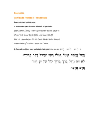 Exercícios
Atividade Prática II - respostas
Exercício de transliteração
1. Translitere para o nosso alfabeto as palavras:
Tôbh Tôbhîm Tôbhêy Tôrâh Tagim Qûmâh ´ôphêkh Qâtal `
a
ri
H
a
môr `
e
môr `âmar `âkhôl Hôlîkû Lô Lî Yayin Mêy Mî
Mâh Lô` Lâhem Lehem Qôl Kôl Zayith Bârakh Sûsîm Sûsêynû
Sûsâh Susath H
â
li Gâdhôl Dâvîdh Vâv `
e
lôhîm.
2. Agora translitere para o alfabeto hebraico (note que a e â = a' ; o = ao ; e = ae ):
~yrib"D. rb"d" lAjqyi bt;K"" Wlj..q" ljeAq hl"j.q" lj;q"
~yrib"D. rb"d" lAjqyi bt;K"" Wlj..q" ljeAq hl"j.q" lj;q"
~yrib"D. rb"d" lAjqyi bt;K"" Wlj..q" ljeAq hl"j.q" lj;q"
~yrib"D. rb"d" lAjqyi bt;K"" Wlj..q" ljeAq hl"j.q" lj;q"
dywiD" !yiy; !yi[; lAq %WrB" %r:B" lAdg" tyiz; alo
dywiD" !yiy; !yi[; lAq %WrB" %r:B" lAdg" tyiz; alo
dywiD" !yiy; !yi[; lAq %WrB" %r:B" lAdg" tyiz; alo
dywiD" !yiy; !yi[; lAq %WrB" %r:B" lAdg" tyiz; alo
hm"d"a] ~d"a"
hm"d"a] ~d"a"
hm"d"a] ~d"a"
hm"d"a] ~d"a"
 