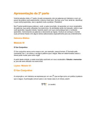 Apresentação da 2ª parte
Você já estudou toda a 1ª parte, já está começando a ler as palavras em hebraico e com um
pouco de prática você estará lendo o idioma muito bem. Se tiver uma Torá, tente ler, identificar
o que você já aprendeu, isso o ajudará muito a praticar. Parabéns!
Na 2ª parte (preliminares práticos), você, a cada nova lição, irá aprender um novo vocabulário
de palavras, que serão utilizadas nos exercícios. As atividades serão de tradução, sobre o que
você aprendeu naquele módulo, fazendo assim com que você pratique bem o conteúdo
aprendido, memorizando as palavras e decorando as regras. Você já vai começar a montar
suas primeiras frases e ler alguns textos selecionados especialmente para seu entendimento.
Hebraico Bíblico
Módulo VI
O Vav Conjuntivo
O Vav conjuntivo serve como nosso e em, por exemplo, casa e homem. É formado pela
consoante Vav + um sheva, e se liga à palavra que o segue. Mas em determinados casos o
sheva pode mudar para outra vogal.
A partir deste módulo, a cada nova lição você terá um novo vocabulário. Estude e memorize-
o, pois ele será utilizado nos exercícios!
Lições: Módulo VI:
O Vav Conjuntivo
A conjunção e, em hebraico se expressa por um vav (w) que se liga como um prefixo à palavra
que o segue. A pontuação comum para o vav nesse caso é um sheva, assim:
sWsw.
w.
w.
w. (e cavalo)
 