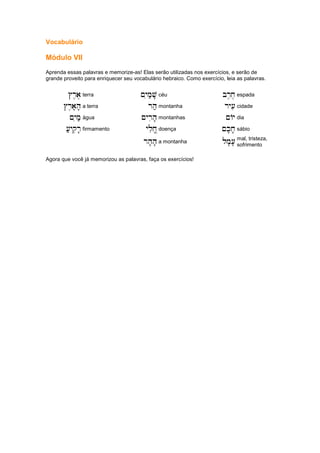 Vocabulário
Módulo VII
Aprenda essas palavras e memorize-as! Elas serão utilizadas nos exercícios, e serão de
grande proveito para enriquecer seu vocabulário hebraico. Como exercício, leia as palavras.
#r,a,
#r,a,
#r,a,
#r,a, terra ~yim;v'
~yim;v'
~yim;v'
~yim;v' céu br,x,
br,x,
br,x,
br,x, espada
#r,a'h'
#r,a'h'
#r,a'h'
#r,a'h' a terra rh;
rh;
rh;
rh; montanha ry[i
ry[i
ry[i
ry[i cidade
~yim;
~yim;
~yim;
~yim; água ~yrih'
~yrih'
~yrih'
~yrih' montanhas ~Ay
~Ay
~Ay
~Ay dia
[;yqir'
[;yqir'
[;yqir'
[;yqir' firmamento ylix|
ylix|
ylix|
ylix| doença ~k'x'
~k'x'
~k'x'
~k'x' sábio
rh'h'
rh'h'
rh'h'
rh'h' a montanha lm'['
lm'['
lm'['
lm'[' mal, tristeza,
sofrimento
Agora que você já memorizou as palavras, faça os exercícios!
 