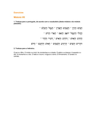 Exercícios
Módulo VII
1. Traduza para o português, de acordo com o vocabulário (deste módulo e do módulo
passado):
-
-
-
- bl,K,h;w. lm'G'h;
bl,K,h;w. lm'G'h;
bl,K,h;w. lm'G'h;
bl,K,h;w. lm'G'h; -
-
-
- #r,a'h'w. ~yim;V'h;
#r,a'h'w. ~yim;V'h;
#r,a'h'w. ~yim;V'h;
#r,a'h'w. ~yim;V'h; -
-
-
- !yiY;h;w. ~yiM;h;
!yiY;h;w. ~yiM;h;
!yiY;h;w. ~yiM;h;
!yiY;h;w. ~yiM;h;
-
-
-
- bDoh;w. yria]h'
bDoh;w. yria]h'
bDoh;w. yria]h'
bDoh;w. yria]h' -
-
-
- ~aeh'w. ba'h
~aeh'w. ba'h
~aeh'w. ba'h
~aeh'w. ba'h-
-
-
- lm'['h,w. ylih|h,'
lm'['h,w. ylih|h,'
lm'['h,w. ylih|h,'
lm'['h,w. ylih|h,'
-
-
-
- rh'h'w. ry[ih '
rh'h'w. ry[ih '
rh'h'w. ry[ih '
rh'h'w. ry[ih '-
-
-
- vyaih'w. br,x,h '
vyaih'w. br,x,h '
vyaih'w. br,x,h '
vyaih'w. br,x,h '-
-
-
- vyaih'w. br,x,h;;,
vyaih'w. br,x,h;;,
vyaih'w. br,x,h;;,
vyaih'w. br,x,h;;,
~AYh;
~AYh;
~AYh;
~AYh; -
-
-
- ~k'x'h,w. vyaih'
~k'x'h,w. vyaih'
~k'x'h,w. vyaih'
~k'x'h,w. vyaih' -
-
-
- ~yim;V'h;w. [;yqir'h'
~yim;V'h;w. [;yqir'h'
~yim;V'h;w. [;yqir'h'
~yim;V'h;w. [;yqir'h' -
-
-
- ~yiM;h;w. ~yrih'h
~yiM;h;w. ~yrih'h
~yiM;h;w. ~yrih'h
~yiM;h;w. ~yrih'h
2. Traduza para o hebraico.
O pai e o filho. O irmão e a irmã. As montanhas e a cidade. O sábio e a doença. A espada e o
dia. A montanha e o céu. O leão e o burro. A água e a terra. O firmamento. O cavalo e o
camelo.
 