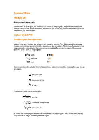 Hebraico Bíblico
Módulo VIII
Preposições Inseparáveis
Assim como no português, no hebraico são várias as preposições . Algumas são chamadas
inseparáveis porque aparecem unidas às palavras que precedem. Neste módulo estudaremos
as preposições inseparáveis.
Lições: Módulo VIII:
Preposições Inseparáveis
Assim como no português, no hebraico são várias as preposições . Algumas são chamadas
inseparáveis porque aparecem unidas às palavras que precedem. Neste módulo estudaremos
as preposições inseparáveis. Aprenderemos as preposições em, como e para. Observe as
palavras sem e com as preposições:
~Alv'
~Alv'
~Alv'
~Alv' (paz) ~Alv'
~Alv'
~Alv'
~Alv'B.
B.
B.
B.....
rb'D'
rb'D'
rb'D'
rb'D' (palavra) .rb'd'
.rb'd'
.rb'd'
.rb'd'K.
K.
K.
K.
lAq
lAq
lAq
lAq (voz) .lAq
.lAq
.lAq
.lAql.
l.
l.
l.
Como você deve ter notado, foram adicionadas às palavras essas três preposições, que são as
principais.
B.
B.
B.
B. em, por, com
K.
K.
K.
K. como, conforme
l.
l.
l.
l. a, para
Traduzindo nosso primeiro exemplo...
~AlvB.'
~AlvB.'
~AlvB.'
~AlvB.' em paz
rb'DK.'
rb'DK.'
rb'DK.'
rb'DK.' conforme uma palavra
lAql.
lAql.
lAql.
lAql. para uma voz
O sheva é o ponto original abaixo das consoantes nas preposições. Mas, assim como no vav
conjuntivo e no artigo, há alterações nas vogais.
 