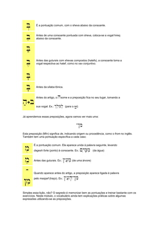 B. É a pontuação comum, com o sheva abaixo da consoante.
Bi Antes de uma consoante pontuada com sheva, coloca-se a vogal hireq
abaixo da consoante.
B;
B,
B'
Antes das guturais com shevas compostos (hatefs), a consoante toma a
vogal respectiva ao hatef, como no vav conjuntivo.
B' Antes da sílaba tônica.
h;+B
Antes do artigo, o hsome e a preposição fica no seu lugar, tomando a
sua vogal. Ex.: %l,M,l; (para o rei);
Já aprendemos essas preposições, agora vamos ver mais uma:
-!mi
Esta preposição (Mîn) significa de, indicando origem ou procedência, como o from no inglês.
Também tem uma pontuação específica a cada caso:
mi É a pontuação comum. Ela aparece unida à palavra seguinte, levando
dagesh forte (ponto) à consoante. Ex.: ~yiM;mi (da água)
me Antes das guturais. Ex.: #[eme(de uma árvore)
-
!mi
Quando aparece antes do artigo, a preposição aparece ligada à palavra
pelo maqqef (traço). Ex.: #[eh'-!mi
Simples essa lição, não? O segredo é memorizar bem as pontuações e treinar bastante com os
exercícios. Neste módulo, o vocabulário ainda tem explicações práticas sobre algumas
expressões utilizando-se as preposições.
 