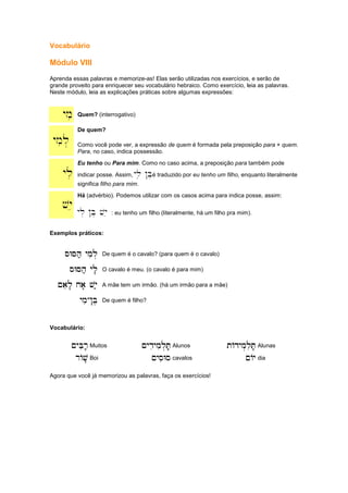 Vocabulário
Módulo VIII
Aprenda essas palavras e memorize-as! Elas serão utilizadas nos exercícios, e serão de
grande proveito para enriquecer seu vocabulário hebraico. Como exercício, leia as palavras.
Neste módulo, leia as explicações práticas sobre algumas expressões:
ymi Quem? (interrogativo)
ymil.
De quem?
Como você pode ver, a expressão de quem é formada pela preposição para + quem.
Para, no caso, indica possessão.
yli
Eu tenho ou Para mim. Como no caso acima, a preposição para também pode
indicar posse. Assim, yli !B.é traduzido por eu tenho um filho, enquanto literalmente
significa filho para mim.
vye
Há (advérbio). Podemos utilizar com os casos acima para indica posse, assim:
yl. !B. vye : eu tenho um filho (literalmente, há um filho pra mim).
Exemplos práticos:
sWSh; ymil.
sWSh; ymil.
sWSh; ymil.
sWSh; ymil. De quem é o cavalo? (para quem é o cavalo)
sWSh; yli'
sWSh; yli'
sWSh; yli'
sWSh; yli' O cavalo é meu. (o cavalo é para mim)
~ael' xa' vye;
~ael' xa' vye;
~ael' xa' vye;
~ael' xa' vye; A mãe tem um irmão. (há um irmão para a mãe)
ymi
ymi
ymi
ymi-
-
-
-!B,
!B,
!B,
!B, De quem é filho?
Vocabulário:
~yBir;,
~yBir;,
~yBir;,
~yBir;, Muitos ~ydiymil.T;'
~ydiymil.T;'
~ydiymil.T;'
~ydiymil.T;' Alunos tAdym.liT;,
tAdym.liT;,
tAdym.liT;,
tAdym.liT;, Alunas
rAv'
rAv'
rAv'
rAv' Boi ~ysiWs
~ysiWs
~ysiWs
~ysiWs cavalos ~Ay
~Ay
~Ay
~Ay dia
Agora que você já memorizou as palavras, faça os exercícios!
 