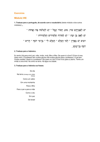 Exercícios
Módulo VIII
1. Traduza para o português, de acordo com o vocabulário (deste módulo e dos outros
módulos): ,
-
-
-
- tAxa'w. xa' hmolov.li vye
tAxa'w. xa' hmolov.li vye
tAxa'w. xa' hmolov.li vye
tAxa'w. xa' hmolov.li vye -
-
-
- lm'g'w. rAmx]
lm'g'w. rAmx]
lm'g'w. rAmx]
lm'g'w. rAmx] ,sWs
sWs
sWs
sWs ,rAv ~h'r'b.a;l. vy
rAv ~h'r'b.a;l. vy
rAv ~h'r'b.a;l. vy
rAv ~h'r'b.a;l. vy
-
-
-
- tAdymil.t;w. ~ydiymil.T; hr,AMl; vye
tAdymil.t;w. ~ydiymil.T; hr,AMl; vye
tAdymil.t;w. ~ydiymil.T; hr,AMl; vye
tAdymil.t;w. ~ydiymil.T; hr,AMl; vye -
-
-
- tb;W !Be ba'l' vye
tb;W !Be ba'l' vye
tb;W !Be ba'l' vye
tb;W !Be ba'l' vye
-
-
-
- ~yrih'
~yrih'
~yrih'
~yrih' -
-
-
- @seAy ymi
@seAy ymi
@seAy ymi
@seAy ymi-
-
-
-!B,
!B,
!B,
!B, -
-
-
- yli bl,K,h;
yli bl,K,h;
yli bl,K,h;
yli bl,K,h; -
-
-
- bl,K,h; ymi
bl,K,h; ymi
bl,K,h; ymi
bl,K,h; ymil.
l.
l.
l. -
-
-
- #r,a'B' vye ~yBir
#r,a'B' vye ~yBir
#r,a'B' vye ~yBir
#r,a'B' vye ~yBir
;bqo[]y;
;bqo[]y;
;bqo[]y;
;bqo[]y;-
-
-
-!B, @seAye
!B, @seAye
!B, @seAye
!B, @seAye
2. Traduza para o hebraico.
Eu tenho (há para mim) pai, mãe, irmão, irmã, filho e filha. De quem é o livro? O livro é meu
(para mim). O professor tem muitos alunos (Há muitos alunos para o professor). O pai tem
muitos cavalos. Quem é o professor? De quem é o boi? O boi é do (para o) aluno. Tenho um
irmão e uma irmã. Há vinho na terra. Há água na cidade.
3. Traduza para o hebraico as frases:
Do dia
Na terra (começa com sílaba
tônica)
Como um sábio
Em uma montanha
Para o filho
Para o pai e para a mãe
Como o céu
Em paz
De Israel
 