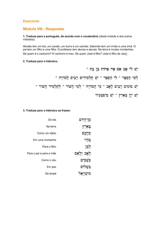 Exercícios
Módulo VIII - Respostas
1. Traduza para o português, de acordo com o vocabulário (deste módulo e dos outros
módulos):
Abraão tem um boi, um cavalo, um burro e um camelo. Salomão tem um irmão e uma irmã. O
pai tem um filho e uma filha. O professor tem alunos e alunas. Na terra é muitas montanhas.
De quem é o cachorro? O cachorro é meu. De quem José é filho? José é filho de Jacó.eeee
2. Traduza para o hebraico.
-
-
-
- tb; !Be tAxa; xa; ~ae ba' yli vye
tb; !Be tAxa; xa; ~ae ba' yli vye
tb; !Be tAxa; xa; ~ae ba' yli vye
tb; !Be tAxa; xa; ~ae ba' yli vye
-
-
-
- hr,AMl; ~yBir; ~ydiymil.T' vye
hr,AMl; ~yBir; ~ydiymil.T' vye
hr,AMl; ~yBir; ~ydiymil.T' vye
hr,AMl; ~yBir; ~ydiymil.T' vye -
-
-
- rp,Seh; yli
rp,Seh; yli
rp,Seh; yli
rp,Seh; yli -
-
-
- rp,Seh; ymil.
rp,Seh; ymil.
rp,Seh; ymil.
rp,Seh; ymil.
-
-
-
- rAVh; dymil.T;l.
rAVh; dymil.T;l.
rAVh; dymil.T;l.
rAVh; dymil.T;l. -
-
-
- rAVh; ymil.
rAVh; ymil.
rAVh; ymil.
rAVh; ymil. -
-
-
- hr,AMh; ymi
hr,AMh; ymi
hr,AMh; ymi
hr,AMh; ymi -
-
-
- ba'l' ~yBir; ~ysiWs vye
ba'l' ~yBir; ~ysiWs vye
ba'l' ~yBir; ~ysiWs vye
ba'l' ~yBir; ~ysiWs vye
ry[iB.~yim; vye
ry[iB.~yim; vye
ry[iB.~yim; vye
ry[iB.~yim; vye -
-
-
- #reaeB. !yiy; vye
#reaeB. !yiy; vye
#reaeB. !yiy; vye
#reaeB. !yiy; vye
3. Traduza para o hebraico as frases:
Do dia ~AYh;
~AYh;
~AYh;
~AYh;-
-
-
-!mi
!mi
!mi
!mi
Na terra #r,a,B'
#r,a,B'
#r,a,B'
#r,a,B'
Como um sábio ~k'x'K.
~k'x'K.
~k'x'K.
~k'x'K.
Em uma montanha rh;B.
rh;B.
rh;B.
rh;B.
Para o filho !Bel;
!Bel;
!Bel;
!Bel;
Para o pai e para a mãe ~ael'w. ba'l'
~ael'w. ba'l'
~ael'w. ba'l'
~ael'w. ba'l'
Como o céu ~yim;V'K;
~yim;V'K;
~yim;V'K;
~yim;V'K;
Em paz ~Alv'B.
~Alv'B.
~Alv'B.
~Alv'B.
De Israel laer'f.Yim
laer'f.Yim
laer'f.Yim
laer'f.Yim
 