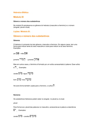 Hebraico Bíblico
Módulo IX
Gênero e número dos substantivos
No módulo IX estudaremos os gêneros do hebraico (masculino e feminino) e o número
(singular, plural e dual).
Lições: Módulo IX:
Gênero e número dos substantivos
Gêneros
O hebraico é composto de dois gêneros: masculino e feminino. Em alguns casos, tem uma
forma para indicar seres do sexo masculino e outra para indicar os do sexo feminino.
Exemplos:
pai ba'- mãe ~ae
jumento rAmh] - jumenta !Ata'
Mas em outros casos, o feminino é formado por um sufixo acrescentado à palavra. Esse sufixo
é ha'. Exemplos:
cavalo sAs- égua hs'As
bom bAj- boa hb'Aj
Há outra forma também usada para o feminino, o sufixo t.
Números
Os substantivos hebraicos podem estar no singular, no plural ou no dual.
plural
Para formar-se o plural das palavras no masculino, acrescenta-se à palavra a desinência
~yai. Exemplos:
cavalo sWs- cavalos ~ysiWs
 