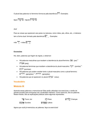 O plural das palavras no ferminino forma-se pela desinência tA. Exemplos:
égua hs'As- éguas tAsWs
dual
Para as coisas que aparecem aos pares na natureza, como mãos, pés, olhos, etc., o hebraico
tem a forma dual, formado pela desinência ~yia;. Exemplos:
mão dy'- mãos ~yid;y'
Excessões
Há, claro, palavras que fogem às regras, a observar:
• Há palavras masculinas que recebem a desinência do plural feminino: ba' (pai) -
tAba (pais)'
• Há palavras femininas que recebem a desinência do plural masculino: hn'Ay (pomba) -
~yniAy (pombas)
• Há palavras que podem receber tanto o plural masculino como o plural feminino:
~yriAD (gerações) - tArAD (gerações)
• Há palavras que só aparecem no plural: ~yim;v (céus)
Vocabulário
Módulo IX
Aprenda essas palavras e memorize-as! Elas serão utilizadas nos exercícios, e serão de
grande proveito para enriquecer seu vocabulário hebraico. Como exercício, leia as palavras.
Neste módulo, leia as explicações práticas sobre algumas expressões:
rP';,
rP';,
rP';,
rP';, Touro, boi gD;;'
gD;;'
gD;;'
gD;;' Peixe ~ydil'y..;,
~ydil'y..;,
~ydil'y..;,
~ydil'y..;, Crianças
~yin;z.a''
~yin;z.a''
~yin;z.a''
~yin;z.a'' Ouvidos ~yit;p'f.
~yit;p'f.
~yit;p'f.
~yit;p'f. Lábios
Agora que você já memorizou as palavras, faça os exercícios!
 