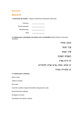 Exercícios
Módulo IX
1. Exercícios de revisão - indique a desinência correta para cada caso:
Feminino ________________
Plural masculino ________________
Plural feminino ________________
Dual ________________
2. Traduza para o português, de acordo com o vocabulário (deste módulo e dos outros
módulos):
tAsWsw. ~ysiWs
tAsWsw. ~ysiWs
tAsWsw. ~ysiWs
tAsWsw. ~ysiWs
hs'Wsw. h
hs'Wsw. h
hs'Wsw. h
hs'Wsw. hr'P'
r'P'
r'P'
r'P'
~yim;v'w. #r,a,
~yim;v'w. #r,a,
~yim;v'w. #r,a,
~yim;v'w. #r,a,
~yin;z.a'h'w. ~yit;p'F.h;
~yin;z.a'h'w. ~yit;p'F.h;
~yin;z.a'h'w. ~yit;p'F.h;
~yin;z.a'h'w. ~yit;p'F.h;
#r,a,b' ~yrih; vye
#r,a,b' ~yrih; vye
#r,a,b' ~yrih; vye
#r,a,b' ~yrih; vye
~ydiymil.Tl; tArP'W ~yriP'
~ydiymil.Tl; tArP'W ~yriP'
~ydiymil.Tl; tArP'W ~yriP'
~ydiymil.Tl; tArP'W ~yriP' ,tAsWs
tAsWs
tAsWs
tAsWs ,~ysiWs vye
~ysiWs vye
~ysiWs vye
~ysiWs vye
hr,AMh; tAdym.l.T; vyee
hr,AMh; tAdym.l.T; vyee
hr,AMh; tAdym.l.T; vyee
hr,AMh; tAdym.l.T; vyee
3. Traduza para o hebraico.
Bois e vacas.
Lábios e ouvidos.
Pai e pais.
O pai tem cavalos e éguas (há cavalos e éguas para o pai).
Os homens têm mulheres.
As águas e os céus.
O professor tem alunos e alunas.
 