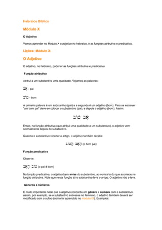 Hebraico Bíblico
Módulo X
O Adjetivo
Vamos aprender no Módulo X o adjetivo no hebraico, e as funções atributiva e predicativa.
Lições: Módulo X:
O Adjetivo
O adjetivo, no hebraico, pode ter as funções atributiva e predicativa.
Função atributiva
Atribui a um substantivo uma qualidade. Vejamos as palavras:
ba' - pai
bAj - bom
A primeira palavra é um substantivo (pai) e a segunda é um adjetivo (bom). Para se escrever
"um bom pai" deve-se colocar o substantivo (pai), e depois o adjetivo (bom). Assim:
bAj ba'
Então, na função atributiva (que atribui uma qualidade a um substantivo), o adjetivo vem
normalmente depois do substantivo.
Quando o substantivo receber o artigo, o adjetivo também recebe:
bAJh; ba'h' (o bom pai)
Função predicativa
Observe:
ba'h' bAj (o pai é bom)
Na função predicativa, o adjetivo bem antes do substantivo, ao contrário do que acontece na
função atributiva. Note que nesta função só o substantivo leva o artigo. O adjetivo não o leva.
Gêneros e números
É muito importante notar que o adjetivo concorda em gênero e número com o substantivo.
Assim, por exemplo, se o substantivo estivesse no feminino, o adjetivo também deverá ser
modificado com o sufixo (como foi aprendido no módulo IX). Exemplos:
 