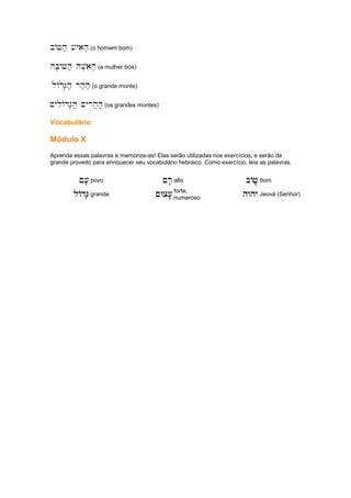 bAJh; vyaih' (o homem bom)
hb'AJh; hV'aih' (a mulher boa)
lAdG'h; rh;h; (o grande monte)
~yliAdG'h; ~yrih;h; (os grandes montes)
Vocabulário
Módulo X
Aprenda essas palavras e memorize-as! Elas serão utilizadas nos exercícios, e serão de
grande proveito para enriquecer seu vocabulário hebraico. Como exercício, leia as palavras.
~['
~['
~['
~[' povo ~r'
~r'
~r'
~r' alto bAj..;,
bAj..;,
bAj..;,
bAj..;, bom
lAdG''
lAdG''
lAdG''
lAdG'' grande ~Wc['.
~Wc['.
~Wc['.
~Wc['. forte,
numeroso
hwhy
hwhy
hwhy
hwhy Jeová (Senhor)
 