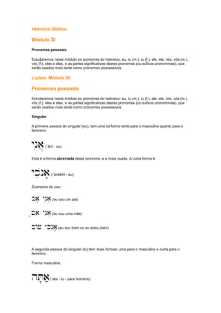 Hebraico Bíblico
Módulo XI
Pronomes pessoais
Estudaremos neste módulo os pronomes do hebraico: eu, tu (m.), tu (f.), ele, ela, nós, vós (m.),
vós (f.), eles e elas, e as partes significativas destes pronomes (ou sufixos pronominais), que
serão usados mais tarde como pronomes possessivos.
Lições: Módulo XI:
Pronomes pessoais
Estudaremos neste módulo os pronomes do hebraico: eu, tu (m.), tu (f.), ele, ela, nós, vós (m.),
vós (f.), eles e elas, e as partes significativas destes pronomes (ou sufixos pronominais), que
serão usados mais tarde como pronomes possessivos.
Singular
A primeira pessoa do singular (eu), tem uma só forma tanto para o masculino quanto para o
feminino:
ynia](´ânî - eu)
Esta é a forma abreviada deste pronome, e a mais usada. A outra forma é:
ykinoa'(´ânôkhî - eu)
Exemplos do uso:
ba' ynia](eu sou um pai)
'~ae ynia](eu sou uma mãe)
bAj ykinoa'(eu sou bom ou eu estou bem)
A segunda pessoa do singular (tu) tem duas formas: uma para o masculino e outra para o
feminino.
Forma masculina:
hT'a;(´ata - tu - para homens)
 