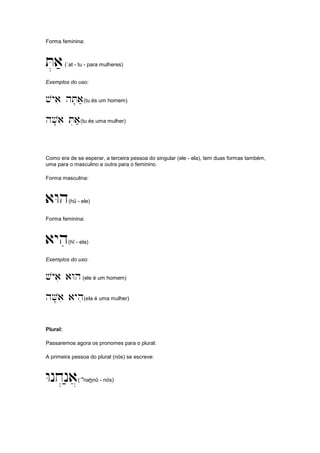 Forma feminina:
T.a;(´at - tu - para mulheres)
Exemplos do uso:
vyai hT'a;(tu és um homem)
hV'ai T.a;(tu és uma mulher)
Como era de se esperar, a terceira pessoa do singular (ele - ela), tem duas formas também,
uma para o masculino e outra para o feminino.
Forma masculina:
aWh(hû - ele)
Forma feminina:
ayhi(hî - ela)
Exemplos do uso:
vyai aWh(ele é um homem)
hV'ai ayhi(ela é uma mulher)
Plural:
Passaremos agora os pronomes para o plural:
A primeira pessoa do plural (nós) se escreve:
Wnx.n;a](´
a
nahnû - nós)
 