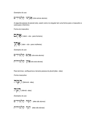 Exemplos do uso:
~ydiymil.T; Wnx.n;a](nós somos alunos)
A segunda pessoa do plural (vós), assim como no singular tem uma forma para o masculino e
outra para o feminino:
Forma do masculino:
~T,a;(´atem - vós - para homens)
!T,a;(´aten - vós - para mulheres)
Exemplos do uso:
~ydiymil.T; ~T,a;(vós sois alunos)
tAdymil.T; !T,a;(vós sois alunas)
Para terminar, verifiquemos a terceira pessoa do plural (eles - elas):
Forma masculina:
hM'he(hêmmâ - eles)
hN'he(hênnâ - elas)
Exemplos do uso:
~ydiymil.T; hM'he (eles são alunos)
tAdymil.T; hN'he (elas são alunas)
 