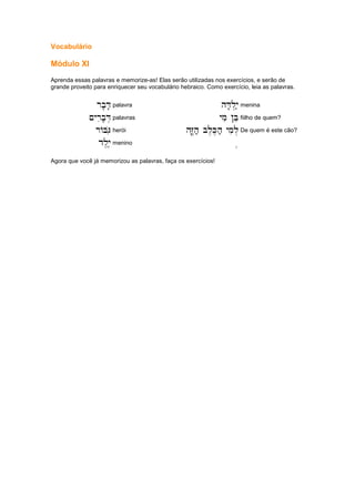 Vocabulário
Módulo XI
Aprenda essas palavras e memorize-as! Elas serão utilizadas nos exercícios, e serão de
grande proveito para enriquecer seu vocabulário hebraico. Como exercício, leia as palavras.
rb'D'
rb'D'
rb'D'
rb'D' palavra hD'l.y;
hD'l.y;
hD'l.y;
hD'l.y; menina
~yrib'D.
~yrib'D.
~yrib'D.
~yrib'D. palavras ymi !Be
ymi !Be
ymi !Be
ymi !Be fiilho de quem?
rABGio
rABGio
rABGio
rABGio herói hZ|,h; bl,K,h; ymil.
hZ|,h; bl,K,h; ymil.
hZ|,h; bl,K,h; ymil.
hZ|,h; bl,K,h; ymil. De quem é este cão?
dl,y,e
dl,y,e
dl,y,e
dl,y,e menino ....
Agora que você já memorizou as palavras, faça os exercícios!
 