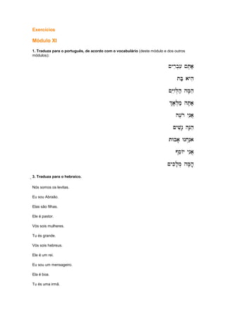Exercícios
Módulo XI
1. Traduza para o português, de acordo com o vocabulário (deste módulo e dos outros
módulos):
~yrib.[i ~T,a;
~yrib.[i ~T,a;
~yrib.[i ~T,a;
~yrib.[i ~T,a;
tB; ayhi
tB; ayhi
tB; ayhi
tB; ayhi
~Yiwil.h; hM'he
~Yiwil.h; hM'he
~Yiwil.h; hM'he
~Yiwil.h; hM'he
%
%
%
%a'l.m; hT'a;
a'l.m; hT'a;
a'l.m; hT'a;
a'l.m; hT'a;
h[,ro ynia]
h[,ro ynia]
h[,ro ynia]
h[,ro ynia]
~yvin' hN'he
~yvin' hN'he
~yvin' hN'he
~yvin' hN'he
tWba' Wnx.n;a
tWba' Wnx.n;a
tWba' Wnx.n;a
tWba' Wnx.n;a
@seAy ynia]
@seAy ynia]
@seAy ynia]
@seAy ynia]
~ykil'm. hM'he]'
~ykil'm. hM'he]'
~ykil'm. hM'he]'
~ykil'm. hM'he]'
eeee3. Traduza para o hebraico.
Nós somos os levitas.
Eu sou Abraão.
Elas são filhas.
Ele é pastor.
Vós sois mulheres.
Tu és grande.
Vós sois hebreus.
Ele é um rei.
Eu sou um mensageiro.
Ela é boa.
Tu és uma irmã.
 