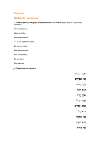 Exercícios
Módulo XI - respostas
1. Traduza para o português, de acordo com o vocabulário (deste módulo e dos outros
módulos):
Vós sois hebreus.
Ela é uma filha.
Eles são os levitas.
Tu és um anjo/mensageiro.
Eu sou um pastor.
Elas são mulheres.
Nós somos filhas.
Eu sou José.
Eles são reis.
e]'ee]'ee]'ee]'e3. Traduza para o hebraico.
~Yiwil.h; Wnx.n;a]
~Yiwil.h; Wnx.n;a]
~Yiwil.h; Wnx.n;a]
~Yiwil.h; Wnx.n;a]
~h'r'b.a; ynia]
~h'r'b.a; ynia]
~h'r'b.a; ynia]
~h'r'b.a; ynia]
tAtb; hN'he
tAtb; hN'he
tAtb; hN'he
tAtb; hN'he
h[,ro aWh
h[,ro aWh
h[,ro aWh
h[,ro aWh
~yvin' !T,a;
~yvin' !T,a;
~yvin' !T,a;
~yvin' !T,a;
lAdg; hT'a
lAdg; hT'a
lAdg; hT'a
lAdg; hT'a
~yrib.[i ~T,a;
~yrib.[i ~T,a;
~yrib.[i ~T,a;
~yrib.[i ~T,a;
%l,m, aWh
%l,m, aWh
%l,m, aWh
%l,m, aWh
%a'l.m; ynia]
%a'l.m; ynia]
%a'l.m; ynia]
%a'l.m; ynia]
hb'Wj ayhi
hb'Wj ayhi
hb'Wj ayhi
hb'Wj ayhi
tAxa; T.a;;
tAxa; T.a;;
tAxa; T.a;;
tAxa; T.a;;
 