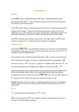 A pronúncia
Guturais
O Aleph (a) não tem correspondente para nossa língua, e representa-se pelo sinal de
aspiração branda do grego (`). Para nós, latinos, ela não tem som. Não confunda esta letra
com nosso A, pois é uma consoante.
O Ayin ([) também não tem correspondente para nosso idioma, e representa-se pelo sinal de
aspiração forte do grego (´). Essas duas consoantes são guturais, e soam como um H no
inglês house, mas o som é tão fraco que é quase inaudível. Nós, ouvindo alguma palavra com
essas letras quase não as notaríamos, embora o Ayin seja bem mais forte que o Aleph.
O He (h) é mais forte que as últimas, soando como o h no inglês house. O Het (x) é bem
mais duro, soando como o J no espanhol (ex. hijo), raspando-se a garganta.
Beghadhkephath
As seis letras tpkdgb são naturalmente aspiradas, isto é, soam de um modo adoçado e
se representam, nesse caso, com um h minúsculo após a letra, assim: Bh, Gh, Dh, Kh, Ph, Th.
Esse grupo chama-se beghadhkephath.
O som aspirado (como é mostrado acima) destas letras é: o b soa como V; essa pronúncia
não é universal entre os judeus, mas todos os compêndios modernos a recomendam. O p
soa como ph, isto é, F. O t soa como o grego, ou o th inglês em think, thirst, etc. O g soa
como se fosse seguido de um h aspirado muito rápido e do mesmo modo o k e o d.
Essas mesmas letras, porém, quando recebem um ponto interior que se chama Daghesh lene,
perdem sua aspiração natural. Neste caso, se representam pelas letras latinas que lhes
correspondem e soam de maneira dura, assim: TPKDGB. Aqui o b soa como nosso B. O
G sempre soa como o nosso G em ga, go, gu; nunca como o g em gi ou ge.
Portanto, cada letra, tem um som duplo - um aspirado (natural); e outro duro, com Daghesh.
Há quem diga que os judeus não conhecem mais a diferença de pronúncia entre G e Gh e
entre D e Dh.
Outros
O w se pronuncia como se representa (V), e o z como Z.
O J (T) é mais forte que o h. É um T enfático. Os hebreus não confundem os dois sons,
mas para nós é difícil enunciar a distinção.
 