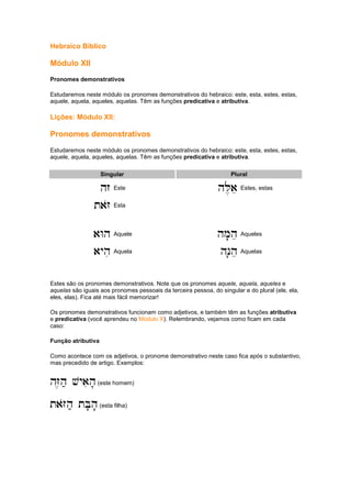 Hebraico Bíblico
Módulo XII
Pronomes demonstrativos
Estudaremos neste módulo os pronomes demonstrativos do hebraico: este, esta, estes, estas,
aquele, aquela, aqueles, aquelas. Têm as funções predicativa e atributiva.
Lições: Módulo XII:
Pronomes demonstrativos
Estudaremos neste módulo os pronomes demonstrativos do hebraico: este, esta, estes, estas,
aquele, aquela, aqueles, aquelas. Têm as funções predicativa e atributiva.
Singular Plural
hz
hz
hz
hz Este hL,ae
hL,ae
hL,ae
hL,ae Estes, estas
tazo
tazo
tazo
tazo Esta
aWh
aWh
aWh
aWh Aquele hM'he
hM'he
hM'he
hM'he Aqueles
ayhi
ayhi
ayhi
ayhi Aquela hN'he
hN'he
hN'he
hN'he Aquelas
Estes são os pronomes demonstrativos. Note que os pronomes aquele, aquela, aqueles e
aquelas são iguais aos pronomes pessoais da terceira pessoa, do singular e do plural (ele, ela,
eles, elas). Fica até mais fácil memorizar!
Os pronomes demonstrativos funcionam como adjetivos, e também têm as funções atributiva
e predicativa (você aprendeu no Módulo X). Relembrando, vejamos como ficam em cada
caso:
Função atributiva
Como acontece com os adjetivos, o pronome demonstrativo neste caso fica após o substantivo,
mas precedido de artigo. Exemplos:
hZ,h; vyaih'
hZ,h; vyaih'
hZ,h; vyaih'
hZ,h; vyaih'(este homem)
taZoh; tB'h'
taZoh; tB'h'
taZoh; tB'h'
taZoh; tB'h'(esta filha)
 