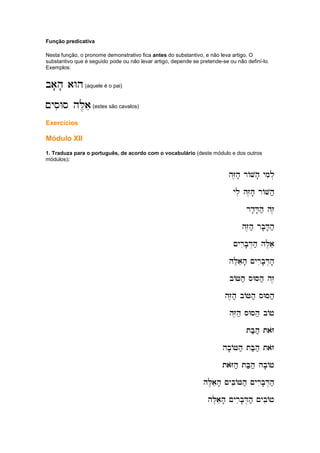 Função predicativa
Nesta função, o pronome demonstrativo fica antes do substantivo, e não leva artigo. O
substantivo que é seguido pode ou não levar artigo, depende se pretende-se ou não definí-lo.
Exemplos:
ba'h' aWh
ba'h' aWh
ba'h' aWh
ba'h' aWh(aquele é o pai)
~ysiWs hL,ae
~ysiWs hL,ae
~ysiWs hL,ae
~ysiWs hL,ae(estes são cavalos)
Exercícios
Módulo XII
1. Traduza para o português, de acordo com o vocabulário (deste módulo e dos outros
módulos):
hZ,h' rAVh' ymil.
hZ,h' rAVh' ymil.
hZ,h' rAVh' ymil.
hZ,h' rAVh' ymil.
yli hZ,h' rAVh;
yli hZ,h' rAVh;
yli hZ,h' rAVh;
yli hZ,h' rAVh;
rd'D'h; hz,
rd'D'h; hz,
rd'D'h; hz,
rd'D'h; hz,
hZ,h; rb'D'h;
hZ,h; rb'D'h;
hZ,h; rb'D'h;
hZ,h; rb'D'h;
~yrib'D.h; hL,ae
~yrib'D.h; hL,ae
~yrib'D.h; hL,ae
~yrib'D.h; hL,ae
hL,aeh' ~yrib'D.h'
hL,aeh' ~yrib'D.h'
hL,aeh' ~yrib'D.h'
hL,aeh' ~yrib'D.h'
bAJh; sWSh; hz,
bAJh; sWSh; hz,
bAJh; sWSh; hz,
bAJh; sWSh; hz,
hZ,h; bAJh; sWSh;
hZ,h; bAJh; sWSh;
hZ,h; bAJh; sWSh;
hZ,h; bAJh; sWSh;
hZ,h; sWsh; bAj
hZ,h; sWsh; bAj
hZ,h; sWsh; bAj
hZ,h; sWsh; bAj
tB;h; tazo
tB;h; tazo
tB;h; tazo
tB;h; tazo
hb'AJh; tB;h; tazo
hb'AJh; tB;h; tazo
hb'AJh; tB;h; tazo
hb'AJh; tB;h; tazo
taZoh; tB;h;
taZoh; tB;h;
taZoh; tB;h;
taZoh; tB;h; hb'Aj
hb'Aj
hb'Aj
hb'Aj
hL,aeh' ~ybiAJh; ~yrib'D.h;
hL,aeh' ~ybiAJh; ~yrib'D.h;
hL,aeh' ~ybiAJh; ~yrib'D.h;
hL,aeh' ~ybiAJh; ~yrib'D.h;
hL,aeh' ~yrib'D.h; ~ybiAj
hL,aeh' ~yrib'D.h; ~ybiAj
hL,aeh' ~yrib'D.h; ~ybiAj
hL,aeh' ~yrib'D.h; ~ybiAj
 