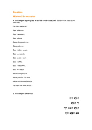 Exercícios
Módulo XII - respostas
1. Traduza para o português, de acordo com o vocabulário (deste módulo e dos outros
módulos):
De quem é este boi?
Este boi é meu.
Esta é a palavra.
Esta palavra.
Estas são as palavras.
Estas palavras.
Este é o bom cavalo.
Este bom cavalo.
Este cavalo é bom.
Esta é a filha.
Esta é a boa filha.
Esta filha é boa.
Estas boas palavras.
Estas palavras são boas.
Estas são as boas palavras.
De quem são estes alunos?
3. Traduza para o hebraico.
hZ,h; bl,K,h;
hZ,h; bl,K,h;
hZ,h; bl,K,h;
hZ,h; bl,K,h;
bl,K,h; hz,
bl,K,h; hz,
bl,K,h; hz,
bl,K,h; hz,
hZ,h; bAJh; bl,K,h;
hZ,h; bAJh; bl,K,h;
hZ,h; bAJh; bl,K,h;
hZ,h; bAJh; bl,K,h;
hZ,h; bl,K,h; bAj
hZ,h; bl,K,h; bAj
hZ,h; bl,K,h; bAj
hZ,h; bl,K,h; bAj
 