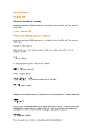 Hebraico Bíblico
Módulo XIII
Pronomes interrogativos e o relativo.
Aprenderemos neste módulo os pronomes interrogativos quem?, que? e qual? e o pronome
relativo que.
Lições: Módulo XIII:
Pronomes interrogativos e o relativo
Aprenderemos neste módulo os pronomes interrogativos quem?, que? e qual? e o pronome
relativo que.
Pronomes interrogativos
O primeiro pronome interrogativo a estudarmos é muito simples, e tem só uma forma.
Singnifica quem?.
ymi
ymi
ymi
ymi(mî - quem?)
Se desejar escrever quem é o pai? deverá ser feito:
ba'h' ymi
ba'h' ymi
ba'h' ymi
ba'h' ymi(quem é o pai?)
Outros exemplos do uso:
hZ,h' bl,K,h'
hZ,h' bl,K,h'
hZ,h' bl,K,h'
hZ,h' bl,K,h' ymi
ymi
ymi
ymil.
l.
l.
l.(de quem [para quem] é este cão?)
hz, ymi
hz, ymi
hz, ymi
hz, ymi(quem é este?)
O segundo pronome interrogativo a estudarmos aqui é o pronome que?. É usado para coisas.
hm'
hm'
hm'
hm'(que?)
Este pronome muda sua vogal de acordo com a palavra que o segue. Em alguns casos, ele é
ligado à palavra seguinte por um maqqef (hífen, ou traço), como acontece quando precede
outros pronomes. Na sua forma normal, leva dagesh (ponto) à letra seguinte.
hZ,
hZ,
hZ,
hZ,-
-
-
-hm;
hm;
hm;
hm;(que é este?)
Pode ser usado também como a conjunção exclamativa Quão!, assim:
 