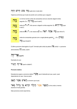 hZ,h; ~AYh; bAJ hm;
hZ,h; ~AYh; bAJ hm;
hZ,h; ~AYh; bAJ hm;
hZ,h; ~AYh; bAJ hm;(quão bom é este dia!)
Vejamos as formas que muda de acordo com as letras que o seguem:
hm;
hm;
hm;
hm; é a forma normal, antes de consoantes comuns, levando dagesh à letra
seguinte. Ex.: hZ,
hZ,
hZ,
hZ,-
-
-
-hm;
hm;
hm;
hm;(que é este?).
hm;
hm;
hm;
hm; antes de h
h
h
he x
x
x
x, não usa-se o dagesh na letra seguinte. Ex.: ayhi
ayhi
ayhi
ayhi-
-
-
-hm;
hm;
hm;
hm;(que
é isto?).
hm'
hm'
hm'
hm' antes de a
a
a
ae r
r
r
r, e às vezes de [
[
[
[. Ex.: ha,r hT'a; hm'
ha,r hT'a; hm'
ha,r hT'a; hm'
ha,r hT'a; hm'(que vês tu?).
hm,
hm,
hm,
hm, antes de consoantes guturais com a vogal qâmets gadhôl (a
a
a
a''''). Ex.: t'yfi['
t'yfi['
t'yfi['
t'yfi['
hm,
hm,
hm,
hm,(que fizeste?)
O último pronome interrogativo é qual?, formado pela união da palavra yae
yae
yae
yae(onde) + o pronome
demonstrativo hz,
hz,
hz,
hz,(este), assim:
hz,
hz,
hz,
hz,-
-
-
-yae
yae
yae
yae(qual?)
Exemplos do uso:
ry[ih' hz,
ry[ih' hz,
ry[ih' hz,
ry[ih' hz,-
-
-
-yae
yae
yae
yae(qual a cidade?)
Pronome relativo
Estudaremos agora o pronome relativo rv,a]
rv,a]
rv,a]
rv,a], que é traduzido por que, quem, qual,
dependendo do caso. Usa-se assim:
ba'h' rv,a] vyaih'
ba'h' rv,a] vyaih'
ba'h' rv,a] vyaih'
ba'h' rv,a] vyaih'(o homem que é pai)
raom. lAdg' AB areAq dl,Y,h'
raom. lAdg' AB areAq dl,Y,h'
raom. lAdg' AB areAq dl,Y,h'
raom. lAdg' AB areAq dl,Y,h' rv,a]
rv,a]
rv,a]
rv,a] rp,Seh;
rp,Seh;
rp,Seh;
rp,Seh;(o livro onde o menino
escreve é muito grande)
Este pronome só tem essa forma.
 