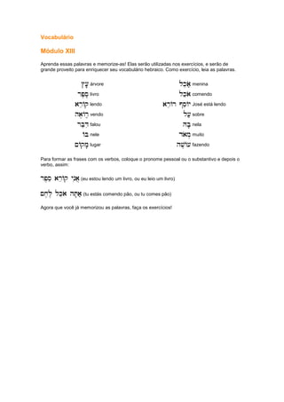 Vocabulário
Módulo XIII
Aprenda essas palavras e memorize-as! Elas serão utilizadas nos exercícios, e serão de
grande proveito para enriquecer seu vocabulário hebraico. Como exercício, leia as palavras.
#[e'
#[e'
#[e'
#[e' árvore lkeao;
lkeao;
lkeao;
lkeao; menina
rp,se.
rp,se.
rp,se.
rp,se. livro lkeao
lkeao
lkeao
lkeao comendo
areAq
areAq
areAq
areAq lendo areAr @seAy
areAr @seAy
areAr @seAy
areAr @seAy José está lendo
ha,Ar,e
ha,Ar,e
ha,Ar,e
ha,Ar,e vendo l[;
l[;
l[;
l[; sobre
rBeDi
rBeDi
rBeDi
rBeDi falou HB'
HB'
HB'
HB' nela
AB
AB
AB
AB nele daom.
daom.
daom.
daom. muito
~Aqm'
~Aqm'
~Aqm'
~Aqm' lugar hv,A[
hv,A[
hv,A[
hv,A[ fazendo
Para formar as frases com os verbos, coloque o pronome pessoal ou o substantivo e depois o
verbo, assim:
rp,se areAq ynia]
rp,se areAq ynia]
rp,se areAq ynia]
rp,se areAq ynia] (eu estou lendo um livro, ou eu leio um livro)
~x,l, lkeao hT'a;
~x,l, lkeao hT'a;
~x,l, lkeao hT'a;
~x,l, lkeao hT'a; (tu estás comendo pão, ou tu comes pão)
Agora que você já memorizou as palavras, faça os exercícios!
 