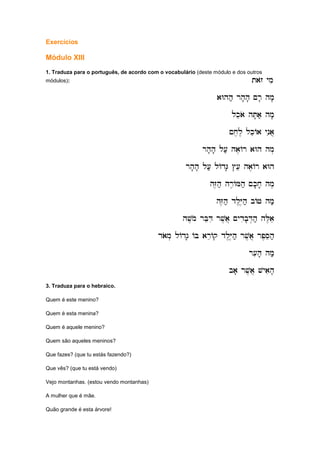 Exercícios
Módulo XIII
1. Traduza para o português, de acordo com o vocabulário (deste módulo e dos outros
módulos): tazo ymi
tazo ymi
tazo ymi
tazo ymi
aWhh; rh'h' ~r' hm'
aWhh; rh'h' ~r' hm'
aWhh; rh'h' ~r' hm'
aWhh; rh'h' ~r' hm'
lkeao hT'a; hm'
lkeao hT'a; hm'
lkeao hT'a; hm'
lkeao hT'a; hm'
~x,l, lkeAa ynia]
~x,l, lkeAa ynia]
~x,l, lkeAa ynia]
~x,l, lkeAa ynia]
rh'h' l[; ha,
rh'h' l[; ha,
rh'h' l[; ha,
rh'h' l[; ha,Ar aWh hm.
Ar aWh hm.
Ar aWh hm.
Ar aWh hm.
rh'h' l[; lAdG' #[e ha,Ar aWh
rh'h' l[; lAdG' #[e ha,Ar aWh
rh'h' l[; lAdG' #[e ha,Ar aWh
rh'h' l[; lAdG' #[e ha,Ar aWh
hZ,h; hr,AMh; ~k'x' hm,
hZ,h; hr,AMh; ~k'x' hm,
hZ,h; hr,AMh; ~k'x' hm,
hZ,h; hr,AMh; ~k'x' hm,
hZ,h; dl,Y,h; bAJ hm;
hZ,h; dl,Y,h; bAJ hm;
hZ,h; dl,Y,h; bAJ hm;
hZ,h; dl,Y,h; bAJ hm;
hv,mo rBeDi rv,a] ~ydib'D.h; hL,ae
hv,mo rBeDi rv,a] ~ydib'D.h; hL,ae
hv,mo rBeDi rv,a] ~ydib'D.h; hL,ae
hv,mo rBeDi rv,a] ~ydib'D.h; hL,ae
daom. lAdg' AB areAq dl,Y,h; rv,a] rp,Seh;
daom. lAdg' AB areAq dl,Y,h; rv,a] rp,Seh;
daom. lAdg' AB areAq dl,Y,h; rv,a] rp,Seh;
daom. lAdg' AB areAq dl,Y,h; rv,a] rp,Seh;
r[ih' hm;
r[ih' hm;
r[ih' hm;
r[ih' hm;
ba' rv,a] vyaih'
ba' rv,a] vyaih'
ba' rv,a] vyaih'
ba' rv,a] vyaih'
3. Traduza para o hebraico.
Quem é este menino?
Quem é esta menina?
Quem é aquele menino?
Quem são aqueles meninos?
Que fazes? (que tu estás fazendo?)
Que vês? (que tu está vendo)
Vejo montanhas. (estou vendo montanhas)
A mulher que é mãe.
Quão grande é esta árvore!
 