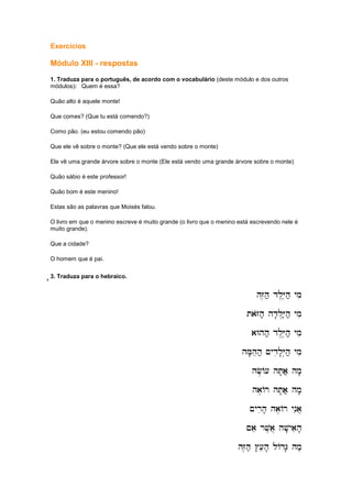 Exercícios
Módulo XIII - respostas
1. Traduza para o português, de acordo com o vocabulário (deste módulo e dos outros
módulos): Quem é essa?
Quão alto é aquele monte!
Que comes? (Que tu está comendo?)
Como pão. (eu estou comendo pão)
Que ele vê sobre o monte? (Que ele está vendo sobre o monte)
Ele vê uma grande árvore sobre o monte (Ele está vendo uma grande árvore sobre o monte)
Quão sábio é este professor!
Quão bom é este menino!
Estas são as palavras que Moisés falou.
O livro em que o menino escreve é muito grande (o livro que o menino está escrevendo nele é
muito grande).
Que a cidade?
O homem que é pai.
''''3. Traduza para o hebraico.
hZ,h; dl,Y,h; ymi
hZ,h; dl,Y,h; ymi
hZ,h; dl,Y,h; ymi
hZ,h; dl,Y,h; ymi
taZoh; hd'l.Y;h; ymi
taZoh; hd'l.Y;h; ymi
taZoh; hd'l.Y;h; ymi
taZoh; hd'l.Y;h; ymi
aWhh; dl,Y,h; ymi
aWhh; dl,Y,h; ymi
aWhh; dl,Y,h; ymi
aWhh; dl,Y,h; ymi
hM'heh; ~ydil'Y.h; ymi
hM'heh; ~ydil'Y.h; ymi
hM'heh; ~ydil'Y.h; ymi
hM'heh; ~ydil'Y.h; ymi
hf,A[ hT'a; hm'
hf,A[ hT'a; hm'
hf,A[ hT'a; hm'
hf,A[ hT'a; hm'
ha,Ar hT'a; hm'
ha,Ar hT'a; hm'
ha,Ar hT'a; hm'
ha,Ar hT'a; hm'
~yrih' ha,Ar ynia]
~yrih' ha,Ar ynia]
~yrih' ha,Ar ynia]
~yrih' ha,Ar ynia]
~ae rv,a] hv'yaih'
~ae rv,a] hv'yaih'
~ae rv,a] hv'yaih'
~ae rv,a] hv'yaih'
hZ,h; #[eh' lAdG' hm;
hZ,h; #[eh' lAdG' hm;
hZ,h; #[eh' lAdG' hm;
hZ,h; #[eh' lAdG' hm;
 
